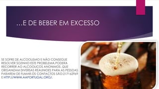 …E DE BEBER EM EXCESSO
SE SOFRE DE ALCOOLISMO E NÃO CONSEGUE
RESOLVER SOZINHO ESTE PROBELEMA,PODERA
RECORRER AO ALCOOLICOS ANONIMOS ,QUE
ORGANIZAM DIVERSAS REAUNIOES PARA AS PESSOAS
PARAREM DE FUMAR.OS CONTACTOS SÃO:217162969
E HTTP://WWW.AAPORTUGAL.ORG/.
 
