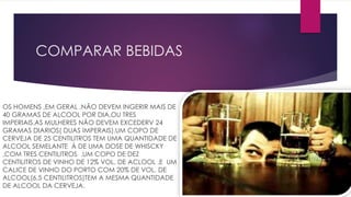 COMPARAR BEBIDAS
OS HOMENS ,EM GERAL ,NÃO DEVEM INGERIR MAIS DE
40 GRAMAS DE ALCOOL POR DIA,OU TRES
IMPERIAIS.AS MULHERES NÃO DEVEM EXCEDERV 24
GRAMAS DIARIOS( DUAS IMPERAIS).UM COPO DE
CERVEJA DE 25 CENTILITROS TEM UMA QUANTIDADE DE
ALCOOL SEMELANTE Á DE UMA DOSE DE WHISCKY
,COM TRES CENTILITROS .UM COPO DE DEZ
CENTILITROS DE VINHO DE 12% VOL. DE ACLOOL ,E UM
CALICE DE VINHO DO PORTO COM 20% DE VOL. DE
ALCOOL(6,5 CENTILITROS)TEM A MESMA QUANTIDADE
DE ALCOOL DA CERVEJA.
 