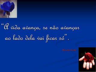 “A vida avança, se não avançar ao lado dela vai ficar só”.Máximo Gorki