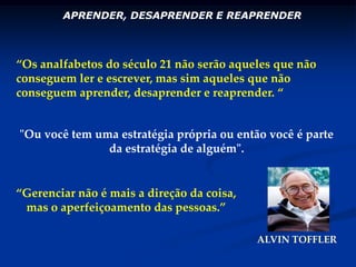APRENDER, DESAPRENDER E REAPRENDER“Os analfabetos do século 21 não serão aqueles que não conseguem ler e escrever, mas sim aqueles que não conseguem aprender, desaprender e reaprender. “"Ou você tem uma estratégia própria ou então você é parte da estratégia de alguém". “Gerenciar não é mais a direção da coisa, mas o aperfeiçoamento das pessoas.”ALVIN TOFFLER