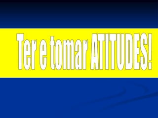 Ter e tomar ATITUDES!