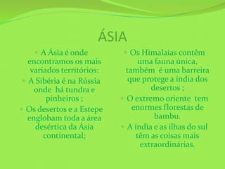 ÁSIA
     A Ásia é onde          Os Himalaias contêm
   encontramos os mais            uma fauna única,
    variados territórios:     também é uma barreira
  A Sibéria é na Rússia       que protege a índia dos
     onde há tundra e                 desertos ;
         pinheiros ;         O extremo oriente tem
 Os desertos e a Estepe        enormes florestas de
   englobam toda a área                bambu.
     desértica da Ásia       A índia e as ilhas do sul
        continental;             têm as coisas mais
                                   extraordinárias.
 
