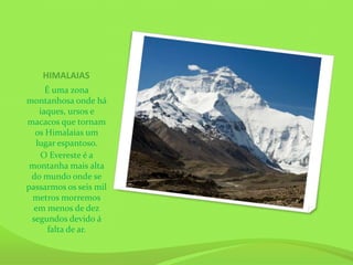 HIMALAIAS
     É uma zona
montanhosa onde há
   iaques, ursos e
macacos que tornam
  os Himalaias um
  lugar espantoso.
   O Evereste é a
 montanha mais alta
 do mundo onde se
passarmos os seis mil
 metros morremos
  em menos de dez
 segundos devido á
      falta de ar.
 