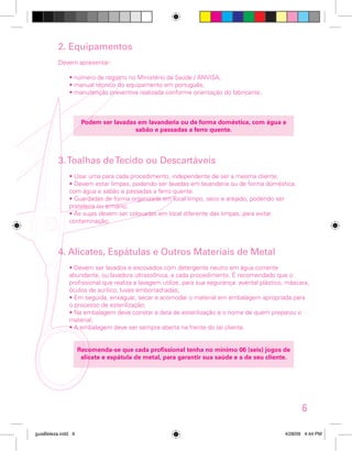 2. Equipamentos
Devem apresentar:
• número de registro no Ministério da Saúde / ANVISA;
• manual técnico do equipamento em português;
• manutenção preventiva realizada conforme orientação do fabricante.

Podem ser lavadas em lavanderia ou de forma doméstica, com água e
sabão e passadas a ferro quente.

3. Toalhas de Tecido ou Descartáveis
• Usar uma para cada procedimento, independente de ser a mesma cliente;
• Devem estar limpas, podendo ser lavadas em lavanderia ou de forma doméstica,
com água e sabão e passadas a ferro quente.
• Guardadas de forma organizada em local limpo, seco e arejado, podendo ser
prateleira ou armário;
• As sujas devem ser colocadas em local diferente das limpas, para evitar
contaminação;

4. Alicates, Espátulas e Outros Materiais de Metal
• Devem ser lavados e escovados com detergente neutro em água corrente
abundante, ou lavadora ultrassônica, a cada procedimento. É recomendado que o
profissional que realiza a lavagem utilize, para sua segurança: avental plástico, máscara,
óculos de acrílico, luvas emborrachadas;
• Em seguida, enxaguar, secar e acomodar o material em embalagem apropriada para
o processo de esterilização;
• Na embalagem deve constar a data de esterilização e o nome de quem preparou o
material;
• A embalagem deve ser sempre aberta na frente do (a) cliente.
Recomenda-se que cada profissional tenha no mínimo 06 (seis) jogos de
alicate e espátula de metal, para garantir sua saúde e a de seu cliente.

6
guiaBeleza.indd 9

4/28/09 4:44 PM

 
