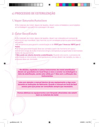 c) PROCESSOS DE ESTERILIZAÇÃO
1. Vapor Saturado/Autoclave
• Os materiais de metal, depois de lavados, devem estar embalados e acomodados
em embalagem que permita a passagem de vapor.

2. Calor Seco/Estufa
• Os materiais de metal, depois de lavados, devem ser colocados em estojos de
alumínio ou aço inoxidável, tipo marmita; ou em envelopes próprios para esterilização
em estufa;
• A temperatura para garantir a esterilização é de 170ºC por 1 hora ou 160ºC por 2
horas.
• O tempo para esterilização deve ser contado a partir do momento em que o
termômetro longo do bulbo (mercúrio) atingir a temperatura programada no termostato
(botão do equipamento).
• Não pode ser aberta durante a esterilização. Quando isto ocorre, o processo de
esterilização é interrompido. A temperatura e o tempo devem ser zerados, ou seja, o
processo deve ser reiniciado.

Os alicates, espátulas e outros instrumentos de metal esterilizados
devem ser guardados em local limpo e seco e constar na embalagem a
data da esterilização, sendo esta válida por 7 dias sem a utilização dos
instrumentos.
Leia com atenção o manual técnico de seu equipamento e siga corretamente as instruções do fabricante. Guarde o manual em local de fácil
acesso para que possa ser consultado sempre que necessário.
Fornos elétricos ou equipamentos com lâmpada ultravioleta não esterilizam os materiais de metal.

7
guiaBeleza.indd 10

4/28/09 4:44 PM

 