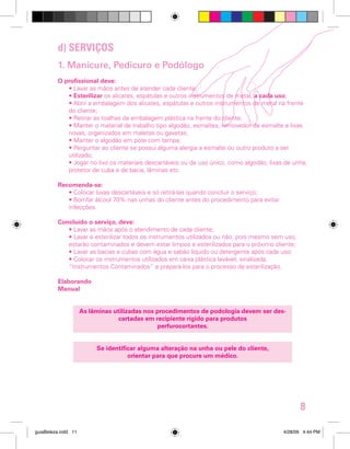 d) SERVIÇOS
1. Manicure, Pedicuro e Podólogo
O profissional deve:
• Lavar as mãos antes de atender cada cliente;
• Esterilizar os alicates, espátulas e outros instrumentos de metal, a cada uso;
• Abrir a embalagem dos alicates, espátulas e outros instrumentos de metal na frente
do cliente;
• Retirar as toalhas da embalagem plástica na frente do cliente;
• Manter o material de trabalho tipo algodão, esmaltes, removedor de esmalte e lixas
novas, organizados em maletas ou gavetas;
• Manter o algodão em pote com tampa;
• Perguntar ao cliente se possui alguma alergia a esmalte ou outro produto a ser
utilizado;
• Jogar no lixo os materiais descartáveis ou de uso único, como algodão, lixas de unha,
protetor de cuba e de bacia, lâminas etc.
Recomenda-se:
• Colocar luvas descartáveis e só retirá-las quando concluir o serviço;
• Borrifar álcool 70% nas unhas do cliente antes do procedimento para evitar
infecções.
Concluído o serviço, deve:
• Lavar as mãos após o atendimento de cada cliente;
• Lavar e esterilizar todos os instrumentos utilizados ou não, pois mesmo sem uso,
estarão contaminados e devem estar limpos e esterilizados para o próximo cliente;
• Lavar as bacias e cubas com água e sabão líquido ou detergente após cada uso;
• Colocar os instrumentos utilizados em caixa plástica lavável, sinalizada:
“Instrumentos Contaminados” e prepará-los para o processo de esterilização.
Elaborando
Manual
As lâminas utilizadas nos procedimentos de podologia devem ser descartadas em recipiente rígido para produtos
perfurocortantes.
Se identificar alguma alteração na unha ou pele do cliente,
orientar para que procure um médico.

8
guiaBeleza.indd 11

4/28/09 4:44 PM

 