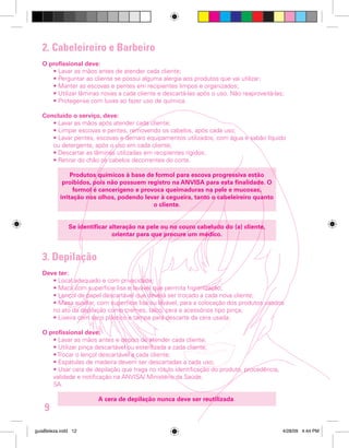 2. Cabeleireiro e Barbeiro
O profissional deve:
• Lavar as mãos antes de atender cada cliente;
• Perguntar ao cliente se possui alguma alergia aos produtos que vai utilizar;
• Manter as escovas e pentes em recipientes limpos e organizados;
• Utilizar lâminas novas a cada cliente e descartá-las após o uso. Não reaproveitá-las;
• Proteger-se com luvas ao fazer uso de química.
Concluído o serviço, deve:
• Lavar as mãos após atender cada cliente;
• Limpar escovas e pentes, removendo os cabelos, após cada uso;
• Lavar pentes, escovas e demais equipamentos utilizados, com água e sabão líquido
ou detergente, após o uso em cada cliente;
• Descartar as lâminas utilizadas em recipientes rígidos;
• Retirar do chão os cabelos decorrentes do corte.
Produtos químicos à base de formol para escova progressiva estão
proibidos, pois não possuem registro na ANVISA para esta finalidade. O
formol é cancerígeno e provoca queimaduras na pele e mucosas,
irritação nos olhos, podendo levar à cegueira, tanto o cabeleireiro quanto
o cliente.
Se identificar alteração na pele ou no couro cabeludo do (a) cliente,
orientar para que procure um médico.

3. Depilação
Deve ter:
• Local adequado e com privacidade;
• Maca com superfície lisa e lavável que permita higienização;
• Lençol de papel descartável que deverá ser trocado a cada nova cliente;
• Mesa auxiliar, com superfície lisa ou lavável, para a colocação dos produtos usados
no ato da depilação como cremes, talco, cera e acessórios tipo pinça;
• Lixeira com saco plástico e tampa para descarte da cera usada.
O profissional deve:
• Lavar as mãos antes e depois de atender cada cliente;
• Utilizar pinça descartável ou esterilizada a cada cliente;
• Trocar o lençol descartável a cada cliente;
• Espátulas de madeira devem ser descartadas a cada uso;
• Usar cera de depilação que traga no rótulo identificação do produto, procedência,
validade e notificação na ANVISA/ Ministério da Saúde.
SA.

9
guiaBeleza.indd 12

A cera de depilação nunca deve ser reutilizada.

4/28/09 4:44 PM

 