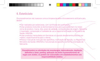 4. Esteticista
Os procedimentos não invasivos como a limpeza de pele e bronzeamento artificial a jato,
devem:
• Ser realizados por esteticistas, com certificado de qualificação;
• Usar produtos (incluindo os de bronzeamento a jato) que contenham no rótulo:
nome do produto, marca, lote, prazo de validade, conteúdo, país de origem, fabricante
/ importador, composição e finalidade de uso e registro/notificação no Ministério da
Saúde / ANVISA;
• Usar produtos manipulados em farmácias só quando devidamente prescrito por
médico, especificamente para o cliente;
• Possuir manual de instrução dos aparelhos, notificação de isenção, ou Registro no
Ministério da Saúde / ANVISA e manutenção do aparelho conforme orientação do
fabricante.
Procedimentos ou atividades de mesoterapia, dermoabrasão, depilação
definitiva a laser, peeling, aplicação de botox e preenchimento de
rugas com ácidos, só podem ser executados em estabelecimentos sob
responsabilidade médica.

5. Bronzeamento Artificial
A câmara de bronzeamento artificial deve apresentar:
• Registro na ANVISA/ Ministério da saúde;
• Laudo espectro radiométrico fornecido pelo fabricante;
• Manutenção adequada do equipamento, conforme orientação do fabricante;
• Funcionário treinado pelo fornecedor para operar o equipamento;
• Óculos de proteção para utilização durante o procedimento.
Só é permitida a realização de bronzeamento artificial mediante
apresentação pelo cliente de avaliação/autorização médica, com validade
de 90 dias.
Deve ser respeitado o intervalo mínimo entre sessões de 48 horas.
É proibida a realização de bronzeamento artificial em menores de
16 anos. No caso de pessoas com idade entre 16 e 18 anos deve ser
apresentada autorização do responsável.
Nas salas de bronzeamento deve haver aviso, em local visível, sobre os
riscos de câncer.

guiaBeleza.indd 13

10

4/28/09 4:44 PM

 