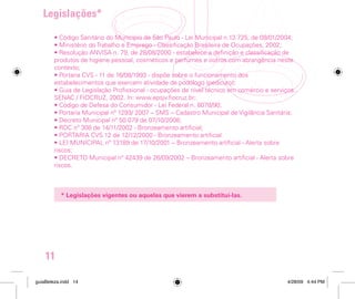 EXIGÊNCIAS LEGAIS
• O Cadastro Municipal de Vigilância Sanitária - CMVS, a ser atualizado sempre que
houver mudança de endereço ou de responsável legal. No caso de presença de câmara
de bronzeamento artificial, esta deve ser comunicada através do preenchimento de
formulário específico.
• O estabelecimento deve ter um responsável legal.
• Esteticistas e podólogos devem apresentar o certificado de conclusão de curso.
• As profissões de esteticista, podólogo, manicure, barbeiro e cabeleireiro estão
contempladas na Classificação Brasileira de Ocupações - CBO, de 2.002, do Ministério
do Trabalho e Emprego.

Legislações*
• Código Sanitário do Município de São Paulo - Lei Municipal n.13.725, de 09/01/2004;
• Ministério do Trabalho e Emprego - Classificação Brasileira de Ocupações, 2002;
• Resolução ANVISA n. 79, de 28/08/2000 - estabelece a definição e classificação de
produtos de higiene pessoal, cosméticos e perfumes e outros com abrangência neste
contexto;
• Portaria CVS - 11 de 16/08/1993 - dispõe sobre o funcionamento dos
estabelecimentos que exercem atividade de podólogo (pedicuro);
• Guia de Legislação Profissional - ocupações de nível técnico em comércio e serviços.
SENAC / FIOCRUZ, 2002. In: www.epsjv.fiocruz.br;
• Código de Defesa do Consumidor - Lei Federal n. 8078/90;
• Portaria Municipal nº 1293/ 2007 – SMS – Cadastro Municipal de Vigilância Sanitária;
• Decreto Municipal nº 50.079 de 07/10/2008;
• RDC nº 308 de 14/11/2002 - Bronzeamento artificial;
• PORTARIA CVS 12 de 12/12/2000 - Bronzeamento artificial
• LEI MUNICIPAL nº 13189 de 17/10/2001 – Bronzeamento artificial - Alerta sobre
riscos;
• DECRETO Municipal nº 42439 de 26/09/2002 – Bronzeamento artificial - Alerta sobre
riscos.

* Legislações vigentes ou aquelas que vierem a substituí-las.

11
guiaBeleza.indd 14

4/28/09 4:44 PM

 