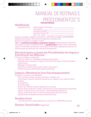MANUAL DE ROTINAS E
PROCEDIMENTOS”S
Identificação

ROTEIRO BÁSICO

Estabelecimento:	
razão social/nome fantasia:___________________________
		
ccm/cnpj/cpf:_______________________________________
		
endereço completo:_________________________________
		
atividade (cnae fiscal):_ ______________________________
		
fone, fax, email: ___________________________________
Produtos utilizados, validade e procedência, notificação ou registro na ANVISA/MS
Equipamentos (estufa, câmara de bronzeamento, autoclave, etc.)
Número funcionários / atividade / horário
OBS. Os produtos (cosméticos, sanenantes, limpeza) utilizados devem apresentar
notificação ou registro na ANVISA / MS; os equipamentos também devem apresentar
registro no Ministério da Saúde e manutenção comprovada, realizada de acordo com a
recomendação do fabricante (ver manual do equipamento).

Descrição (passo a passo) dos Procedimentos de Limpeza e
Esterilização dos Materiais:
Como faz a limpeza e quando faz?
Manicure, Pedicure e Podólogo (limpeza e esterilização)
Depilação (cera utilizada com registro no Ministério da Saúde, material utilizado e
limpeza local)
Massagem (limpeza local)
Cabeleireiro (limpeza das escovas, pentes, tesoura,etc.)
Estética (limpeza e esterilização quando necessário)

Limpeza e Manutenção (área física/equipamentos):

Descrever como faz e a periodicidade.
Pisos, paredes, janelas, azulejos, banheiros, mobiliário, etc.
Caixa d´agua (limpeza/ freqüência de acordo com Sabesp, citar a data da última
limpeza)
Ventiladores e
Ar condicionado
Extintor de incêndio (colocar a data da última vistoria)
Câmara de bronzeamento, Estufa, Autoclave e/ou outros equipamentos existentes
(colocar a data da última manutenção, recomendada pelo fabricante)
Toalhas, lençóis para maca, túnicas de proteção para cortes e tinturas
Equipamentos de academia e piscina (quando houver)

Resíduos (Lixo):

Acondicionamento e destinação (incluir contrato com LIMPURB se houver)

Serviços Terceirizados: Especificar
guiaBeleza.indd 15

12
4/28/09 4:44 PM

 