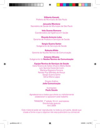 Gilberto Kassab
Prefeito do Município de São Paulo
Januario Montone
Secretário de Saúde do Município de São Paulo
Inês Suares Romano
Coordenadora da Vigilância em Saúde
Ricardo Antonio Lobo
Gerente de Produto e Serviços de Saúde
Sergio Guerra Sartor
Subgerente de Serviços de Saúde
Roberta Aflalo
Gerente do Núcleo Técnico de Comunicação
Antonia Oliveira
Subgerente do Núcleo Técnico de Comunicação
Equipe Técnica de Serviços de Saúde
Celia Teixeira de Salles Oliveira Malta Belda
Leni Spinola Costa Vermulm
Mariana Nogueira Ferreira
Renato Ruy Mendes de Araujo
Sergio Guerra Sartor
Sônia Maria Lagoa
Projeto Gráfico
Jolie Comunicação
Ilustrações
Paulo Savela
Agradecemos a todos que direta ou indiretamente
colaboraram e apoiaram este trabalho.
TIRAGEM: 1ª edição 10 mil exemplares
Distribuição gratuita
Ano 2009
Este material pode ser reproduzido no todo ou em parte, desde que
citada a fonte e que o objetivo não seja publicitário ou comercial.

guiaBeleza.indd 2

4/28/09 4:44 PM

 