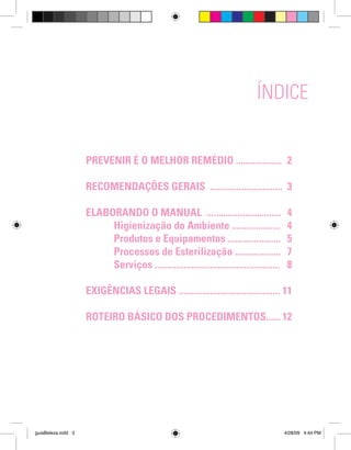 ÍNDICE
	

PREVENIR É O MELHOR REMÉDIO ................... 2

	

RECOMENDAÇÕES GERAIS .............................. 3

	
ELABORANDO O MANUAL ...............................
		
Higienização do Ambiente ....................
		
Produtos e Equipamentos ......................
		
Processos de Esterilização ...................
		
Serviços ....................................................
	
	
	

guiaBeleza.indd 3

4
4
5
7
8

EXIGÊNCIAS LEGAIS .......................................... 11
ROTEIRO BÁSICO DOS PROCEDIMENTOS...... 12

4/28/09 4:44 PM

 