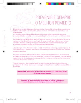 PREVENIR É SEMPRE
O MELHOR REMÉDIO
Inicialmente, convém esclarecer que quando o profissional de beleza não segue as regras
de boas práticas em suas atividades, coloca em risco, além da saúde do cliente, a sua
própria saúde.
Os profissionais de beleza não estão isentos de desenvolver reações alérgicas aos
produtos utilizados no salão, uma vez que estão permanentemente em contato com eles.
Há ainda o risco de desenvolver doenças posturais, como o comprometimento da coluna;
varizes nos membros inferiores em função do longo período que trabalham em pé, ou
sentados. Micoses e infecções de pele também fazem parte da lista de doenças que
podem ser contraídas durante o cotidiano desses trabalhadores.
Já as doenças como Hepatite B e C e a AIDS, transmitidas pelo sangue, podem passar de
uma pessoa para a outra por meio de um simples sangramento, ocasionado, por exemplo,
ao se tirar a cutícula.
Devemos ter claro que é impossível saber, simplesmente pela aparência, se a pessoa é
portadora de algum vírus como HIV; Hepatite B; C ou outro. Muitas vezes, a própria pessoa
desconhece ser portadora do vírus, pois ainda não mostra nenhum sinal e/ou sintoma, ou
ainda não desenvolveu a doença.
Visando prevenir, a Secretaria de Saúde do Município de São Paulo, disponibiliza aos
profissionais de beleza, vacinas para a proteção contra o tétano e a difteria (dupla adulto) e
Hepatite B.
PREVINA-SE: Procure um Posto de Saúde, informe sua profissão e receba
as vacinas gratuitamente.

Ao seguir as recomendações deste Guia de Beleza, você estará
reduzindo os riscos de doenças para você e sua clientela.

2
guiaBeleza.indd 5

4/28/09 4:44 PM

 