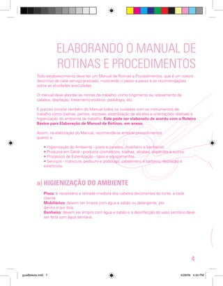 ELABORANDO O MANUAL DE
ROTINAS E PROCEDIMENTOS
Todo estabelecimento deve ter um Manual de Rotinas e Procedimentos, que é um roteiro
descritivo de cada serviço prestado, mostrando o passo a passo e as recomendações
sobre as atividades executadas.
O manual deve abordar as rotinas de trabalho, como tingimento ou relaxamento de
cabelos, depilação, tratamento estético, podologia, etc.
É preciso constar também do Manual todos os cuidados com os instrumentos de
trabalho como toalhas, pentes, escovas, esterilização de alicates e orientações relativas à
higienização do ambiente de trabalho. Este pode ser elaborado de acordo com o Roteiro
Básico para Elaboração de Manual de Rotinas, em anexo.
Assim, na elaboração do Manual, recomenda-se enfocar procedimentos
quanto a:
• Higienização do Ambiente - pisos e paredes, mobiliário e banheiros.
• Produtos em Geral - produtos cosméticos, toalhas, alicates, espátulas e outros.
• Processos de Esterilização - tipos e equipamentos.
• Serviços - manicure, pedicuro e podólogo; cabeleireiro e barbeiro; depilação e
esteticista.

a) HIGIENIZAÇÃO DO AMBIENTE
Pisos: é necessário a retirada imediata dos cabelos decorrentes do corte, a cada
cliente.
Mobiliários: devem ser limpos com água e sabão ou detergente, por
dentro e por fora.
Banheiro: devem ser limpos com água e sabão e a desinfecção do vaso sanitário deve
ser feita com água sanitária.

4
guiaBeleza.indd 7

4/28/09 4:44 PM

 