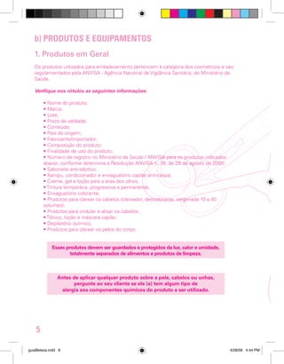 b) PRODUTOS E EQUIPAMENTOS
1. Produtos em Geral
Os produtos utilizados para embelezamento pertencem à categoria dos cosméticos e são
regulamentados pela ANVISA - Agência Nacional de Vigilância Sanitária, do Ministério da
Saúde.
Verifique nos rótulos as seguintes informações:
• Nome do produto;
• Marca;
• Lote;
• Prazo de validade;
• Conteúdo;
• País de origem;
• Fabricante/importador;
• Composição do produto;
• Finalidade de uso do produto;
• Número de registro no Ministério da Saúde / ANVISA para os produtos indicados
abaixo, conforme determina a Resolução ANVISA n. 79, de 28 de agosto de 2000:
• Sabonete anti-séptico;
• Xampu, condicionador e enxaguatório capilar anti-caspa;
• Creme, gel e loção para a área dos olhos;
• Tintura temporária, progressiva e permanente;
• Enxaguatório colorante;
• Produtos para clarear os cabelos (clareador, descolorante, oxigenada 10 a 40
volumes);
• Produtos para ondular e alisar os cabelos;
• Tônico, loção e máscara capilar;
• Depilatório químico;
• Produtos para clarear os pelos do corpo.
Esses produtos devem ser guardados e protegidos da luz, calor e umidade,
totalmente separados de alimentos e produtos de limpeza.

Antes de aplicar qualquer produto sobre a pele, cabelos ou unhas,
pergunte ao seu cliente se ele (a) tem algum tipo de
alergia aos componentes químicos do produto a ser utilizado.

5
guiaBeleza.indd 8

4/28/09 4:44 PM

 