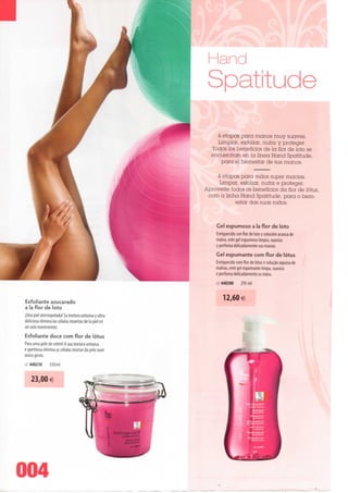 and
                                                       Spatitude
                                                          4 etapas para manos muy suaves.
                                                          Limpiar, exfoliar, nutrir y proteger.
                                                        Todos los benefícios de Ia flor de loto se
                                                        encuentran en Ia línea Hand Spatitude,
                                                            para el bienestar de sus manos.

                                                          4 etapas para mãos super macias.
                                                           Limpar, esfolíar, nutrir e proteger.
                                                      Aproveite todos os benefícios da flor de lótus,
                                                       com a linha Hand Spatitude, para o bem-
                                                                  estar das suas mãos.


                                                           Gel espumoso a Ia flor de loto
                                                           Enriquecido con flor de loto y soludón acuosa de
                                                           malva, este gel espumoso limpia, suaviza
                                                           y perfuma delicadamente sus manos.
                                                           Gel espumante com flor de lótus
                                                           Enriquecido com flor de lótus e solução aquosa de
                                                           malvas, este gel espumante limpa, suaviza
                                                           e perfuma delicadamente as mãos.
                                                           rei 440200     295 ml


                                                               12,60€
Exfoliante azucarado
a Ia flor de loto
jUna piei aterciopelada! Su textura untuosa y ultra
deliciosa elimina Ias células muertas de Ia piei en
un solo movimiento.
Esfoliante doce com flor de lótus
Para uma pele de cetim! A sua textura untuosa
e apetitosa elimina as células mortas da pele num
único gesto.
lei 440210     350ml



    23,00 €




004
 