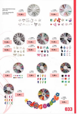 Cajá redonda de strass
para unas                      rei 149485                                     ref149486
                              Chicago x 240                                Palm Beach x 240
Caixa de lantejoulas
para unhas



                                                 /                     •
                                              oo (                 •




    ref 149487                                    ref 149489                 ret 149491
   New York x 240                              Los Angeles x 240             Miamix240


   11,90€                                      11,90€                       11,90 €

    ref 149488                                    ref. 149490                ref 149492
   New York x 780                              Los Angeles x 780             Miamix780
                       ; Et            =
                                               19,90€                       19,90€
   19,90€
                    **è4



     .ef 149910                                   ref 149912                  ref 149913
    jewels x 600                                 drops x 600                 squaresxôOO


     5,90 €         C•••C c                      5,90 €                       5,90 €
                    •cr*cc




                          ret 149911
                          moonsxóOO


                          5,90 €
   crcc                                                                                         ref 149920
                                                                                              fruits & flowers
                                                                                                    x 600
   CCCÍ
                                                                                                 9,90 €
   CCCÍ

                                                                                                         033
 