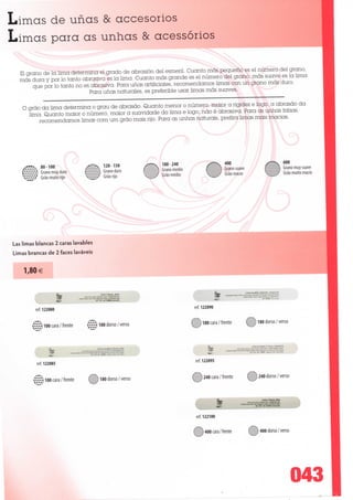 Limas de unas & accesorios
Limas para as unhas & acessórios

   El grano de Ia lima determina el grado de abrasión dei esmeril. Cuanto más peo^aeno es el número dei grano,
   más dura y por Io tanto abrasiva es Ia lima. Cuanto más grande es el número dei grano, más suave es Ia lima
        que por Io tanto no es abrasiva. Para unas artiíiciales, recomendamos limas con un grano más duro.
                              Para unas naturales, es preíerible usar limas más suaves.

    O grão da lima determina o grau de abrasão. Quanto menor o número, maior a rigidez e logo, a abrasão da
      lima. Quanto maior o número, maior a suavidade da lima e logo, não é abrasiva. Para as unhas íalsas,
          recomendamos limas com um grão mais rijo. Para as unhas naturais, prefira limas mais macias.




             80-100                          120-150                                                                           600
             Grano muy duro     fev/Xvâ      Grano duro                                                                        Grano muy suave
             Grão muito rijo                 Grão rijo                                                                         Grão muito macio




Lãs limas blancas 2 caras lavables
Limas brancas de 2 faces laváveis


    1,80€

                                                                                          LKT* lavatote. blancne.




         ref. 122080                                              ref. 122090


        v/3 10° «ra /frente      "H ioo dorso/verso              £ví| 180 cara / frente    &$$ 180 dorso / verso



                                     lane ã wigte 2 («c«. oure                                 Lime à ongles 2 fac«,_mgyenne




         ref. 122085                                              ref. 122095



        :Y$ 10° cara / frente   Êjj) 180 dorso / verso                240 cara /frente    ê$^ 240 dorso / verso




                                                                  ref. 122100


                                                                    Ê 400 cara / frente    mjà 400 dorso / verso




                                                                                                                                043
 