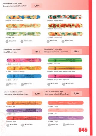 Limas de unas 2 caras frutas

Limas profissionais de 2 faces frutos                                                             1,80 €




                                                                           fe.it        lavable

          —wni
   ref. 122630     arancia / cor-de-laranja                                                                     ref. 122633     anguria/melancia


        f&»m
                                                                     Lime frult tavabl»
            U »
             3                              M»*UUUs4tÉi'           trul Ht • WtKHm hufl» fW»

                    -Í3r                                »
                    ^""                                                «l 177631 iwtfluiu



   ref. 122631     agrumi/citrinos                                                                              ref. 122634     fragola / morango

                                                                     ijmeiruit lavabie                                                                               Lime fruic lavdbée



   ref. 122632     kiwi                                                                                         ref. 122635     ^ ^V*
                                                                                                                                manzana/maçã

   iívS-0 cara/frente            /íSà 240 dorso/verso                                                          SvàlSO cara /frente             x?v^ 240 dorso/verso




Lima de unas POP 2 caras                                                                                    Lima de unas 2 caras néon
Lima POP de 2 faces                                                                               l ,80 €   Lima para as unhas de 2 faces néon                                        l ,80 €




                                                         Limtppp lavable 180Í240
      '                                                                                                 *
   ref. 122652     rosa / cor-de-rosa                                                                           ref. 122655    verde/verde

                     m                                                                                                                                     m n nli de tai2t
                     ^F           /W M "^^.jm^r^r:
                     ^            v^
    ref. 122653    arancione/cor-de-laranja                                                                     ref. 122656    amarillo / amarela - arancione / cor-de-laranja




    ref. 122654    azul/azul                                                                                    ref. 122657    rosa / cor-de-rosa - púrpura / roxo

    ^^180 cara/frente                   ^^240 dorso/verso                                                       iívívà 180 cara /      frente    <c££0 dorso / verso




Lima de unas 2 caras Orient                                                                                 Lima de unas 2 caras Origin
Lima para as unhas de 2 faces Orient                                                              l ,OU €   Lima para as unhas de 2 faces Origin                                          l /oU €




                  K-cwu                         Lime ã onales Orient 2 faces
                  £gj             i»:.^j,»..:~p-^-^~.,S,.t«-r™.'«»«,
                  ^^BBB^*"I~'^^-''«dí"»^^-;--~
    ref. 122670     gold                                                                                        ref. 122673     fuchsia




    ref. 122671     violine                                                                                     ref. 122674     pink

                                                            LimeàongfesOnent2faces
                                        On*nl «M »« • 1«" r^» -•*•» On*< l nr» • )-!•»•• Owl M^c-e*

                   $? -

    ref. 122672     grenat                                                                                      ref. 122675     purple

    /Çv5^ 180 cara/frente                 CíS0 dorso/verso                                                     iívSíM80 cara /frente                    240 dorso/verso



                                                                                                                                                                                             045
 