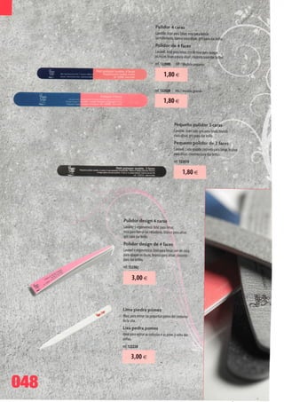 Pulidor 4 caras
                             Lavable. Azul para limar, rosa para borrar
                             Ias ralladuras, blanco para alisar, gris para dar brillo.
                             Polidor de 4 faces
                             Lavável. Azul para limar, cor de rosa para apagar
                             os riscos, branco para alisar, cinzento para dar brilho.
                              ref. 122000     MP / Modelo pequeno

                                     1,80 €

                              ref. 122020     MG / modelo grande

                                     1,80 €


                                              Pequeno pulidor 3 caras
                                              Lavable. Gran lado gris para limar, blanco
                                              para alisar, gris para dar brillo.
                                              Pequeno polidor de 3 faces
                                              Lavável. Lado grande cinzento para limar, branco   .
                                              para alisar, cinzento para dar brilho.
                                              ref. 122010

                                                     1,80€




      Pulidor design 4 caras
      Lavable y ergonómico. Azul para limar,
      rosa para borrarias ralladuras, blanco para alisar,
      gris para dar brillo.
      Polidor design de 4 faces
      Lavável e ergonómico. Azul para limar, cor-de-rosa
      para apagar os riscos, branco para alisar, cinzento
      para dar brilho.
      ref. 122302

            3,00 €




      Lima piedra pómez
      Ideal para retirar Ias pequenas pieles dei contorno
      de Ia una.
      Lixa pedra pomes
      Ideal para retirar as cutículas e as peles à volta das
      unhas.
      ref. 122220


             3,00 €



048
 