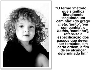 “O termo ‘método’,
que significa
literalmente
‘seguindo um
caminho’ (do grego
méta, ‘junto’, ‘em
companhia’, e
hodós, ‘caminho’),
refere-se à
especificação dos
passos que devem
ser tomados, em
certa ordem, a fim
de se alcançar
determinado fim”
 