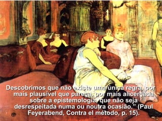 Descobrimos que não existe uma única regra, porDescobrimos que não existe uma única regra, por
mais plausível que pareça, por mais alicerçadamais plausível que pareça, por mais alicerçada
sobre a epistemologia, que não sejasobre a epistemologia, que não seja
desrespeitada numa ou noutra ocasião.” (Pauldesrespeitada numa ou noutra ocasião.” (Paul
Feyerabend, Contra el método, p. 15).Feyerabend, Contra el método, p. 15).
 