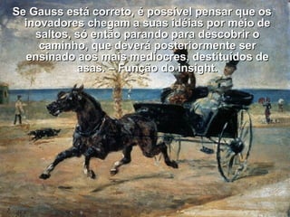 Se Gauss está correto, é possível pensar que osSe Gauss está correto, é possível pensar que os
inovadores chegam a suas idéias por meio deinovadores chegam a suas idéias por meio de
saltos, só então parando para descobrir osaltos, só então parando para descobrir o
caminho, que deverá posteriormente sercaminho, que deverá posteriormente ser
ensinado aos mais medíocres, destituídos deensinado aos mais medíocres, destituídos de
asas. – Função do insight.asas. – Função do insight.
 