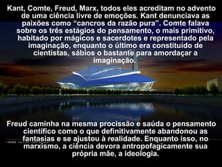 Kant, Comte, Freud, Marx, todos eles acreditam no advento
de uma ciência livre de emoções. Kant denunciava as
paixões como “cancros da razão pura”. Comte falava
sobre os três estágios do pensamento, o mais primitivo,
habitado por mágicos e sacerdotes e representado pela
imaginação, enquanto o último era constituído de
cientistas, sábios o bastante para amordaçar a
imaginação.
Freud caminha na mesma procissão e saúda o pensamento
científico como o que definitivamente abandonou as
fantasias e se ajustou à realidade. Enquanto isso, no
marxismo, a ciência devora antropofagicamente sua
própria mãe, a ideologia.
 