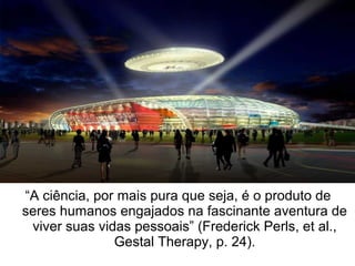 “A ciência, por mais pura que seja, é o produto de
seres humanos engajados na fascinante aventura de
viver suas vidas pessoais” (Frederick Perls, et al.,
Gestal Therapy, p. 24).
 