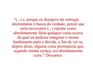 “(...) e, porque eu desejava me entregar
inteiramente à busca da verdade, pensei que
seria necessário (...) rejeitar como
absolutamente falsa qualquer coisa acerca
da qual eu pudesse imaginar o menor
fundamento para a dúvida, a fim de ver se,
depois disso, alguma coisa permanecia que,
segundo minha crença, era absolutamente
certa.” Descartes.
 