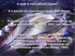 O QUE É FENOMENOLOGIA?O QUE É FENOMENOLOGIA?
• É o estudo da experiência vivida (van Manen,É o estudo da experiência vivida (van Manen,
1990).1990).
• Experiência vivida é o que experimentamos deExperiência vivida é o que experimentamos de
forma pré-reflexiva (Laverty, 2003; van Manenforma pré-reflexiva (Laverty, 2003; van Manen
1990).1990).
• Qualquer coisa que se apresente àQualquer coisa que se apresente à
consciência é potencialmente de interesse daconsciência é potencialmente de interesse da
fenomenologia, seja um objeto real oufenomenologia, seja um objeto real ou
imaginário, empiricamente mensurável ouimaginário, empiricamente mensurável ou
subjetivamente sentido (van Manen, 1990).subjetivamente sentido (van Manen, 1990).
 