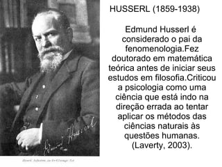 HUSSERL (1859-1938)
Edmund Husserl é
considerado o pai da
fenomenologia.Fez
doutorado em matemática
teórica antes de iniciar seus
estudos em filosofia.Criticou
a psicologia como uma
ciência que está indo na
direção errada ao tentar
aplicar os métodos das
ciências naturais às
questões humanas.
(Laverty, 2003).
 