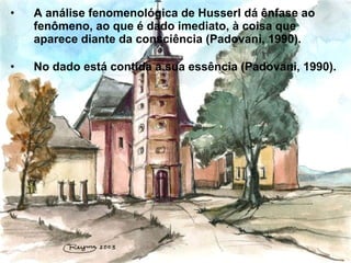 • A análise fenomenológica de Husserl dá ênfase ao
fenômeno, ao que é dado imediato, à coisa que
aparece diante da consciência (Padovani, 1990).
• No dado está contida a sua essência (Padovani, 1990).
 