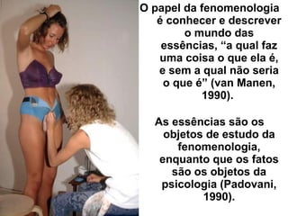 O papel da fenomenologia
é conhecer e descrever
o mundo das
essências, “a qual faz
uma coisa o que ela é,
e sem a qual não seria
o que é” (van Manen,
1990).
As essências são os
objetos de estudo da
fenomenologia,
enquanto que os fatos
são os objetos da
psicologia (Padovani,
1990).
 