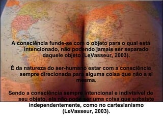 A consciência funde-se com o objeto para o qual está
intencionado, não podendo jamais ser separado
daquele objeto (LeVasseur, 2003).
É da natureza do ser-humano estar com a consciência
sempre direcionada para alguma coisa que não a si
mesma.
Sendo a consciência sempre intencional e indivisível de
seu objeto, ela não pode ser uma coisa que subsiste
independentemente, como no cartesianismo
(LeVasseur, 2003).
 