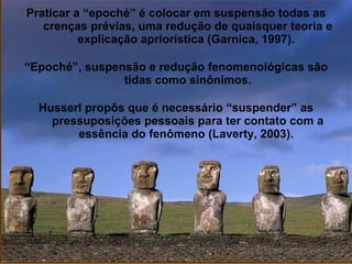 Praticar a “epoché” é colocar em suspensão todas as
crenças prévias, uma redução de quaisquer teoria e
explicação apriorística (Garnica, 1997).
“Epoché”, suspensão e redução fenomenológicas são
tidas como sinônimos.
Husserl propôs que é necessário “suspender” as
pressuposições pessoais para ter contato com a
essência do fenômeno (Laverty, 2003).
 