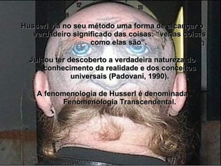 Husserl via no seu método uma forma de alcançar oHusserl via no seu método uma forma de alcançar o
verdadeiro significado das coisas: “ver as coisasverdadeiro significado das coisas: “ver as coisas
como elas são”.como elas são”.
Julgou ter descoberto a verdadeira natureza doJulgou ter descoberto a verdadeira natureza do
conhecimento da realidade e dos conceitosconhecimento da realidade e dos conceitos
universais (Padovani, 1990).universais (Padovani, 1990).
A fenomenologia de Husserl é denominadaA fenomenologia de Husserl é denominada
Fenomenologia Transcendental.Fenomenologia Transcendental.
 
