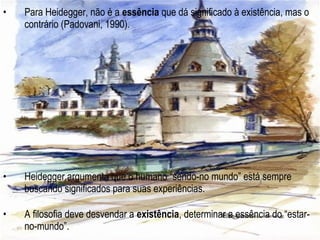 • Para Heidegger, não é a essência que dá significado à existência, mas o
contrário (Padovani, 1990).
• Heidegger argumenta que o humano “sendo-no mundo” está sempre
buscando significados para suas experiências.
• A filosofia deve desvendar a existência, determinar a essência do “estar-
no-mundo”.
 