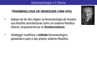 Epistemologia e Ciência
FENOMENOLOGIA DE HEIDEGGER (1889-1976)
• Apesar de ter tido origem na fenomenologia de Husserl,
sua filosofia caracteriza-se como um sistema filosófico
distinto, enquadrando-se no Existencialismo.
• Heidegger modificou o método fenomenológico,
ajustando-o para o seu próprio sistema filosófico.
 