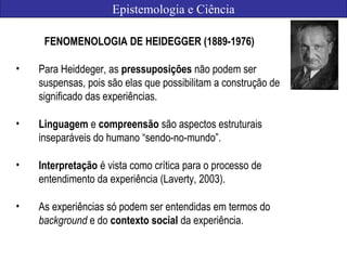 Epistemologia e Ciência
FENOMENOLOGIA DE HEIDEGGER (1889-1976)
• Para Heiddeger, as pressuposições não podem ser
suspensas, pois são elas que possibilitam a construção de
significado das experiências.
• Linguagem e compreensão são aspectos estruturais
inseparáveis do humano “sendo-no-mundo”.
• Interpretação é vista como crítica para o processo de
entendimento da experiência (Laverty, 2003).
• As experiências só podem ser entendidas em termos do
background e do contexto social da experiência.
 