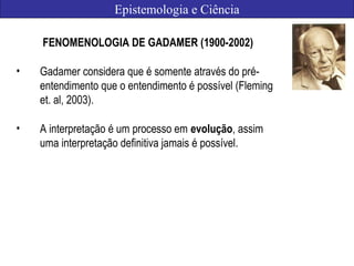Epistemologia e Ciência
FENOMENOLOGIA DE GADAMER (1900-2002)
• Gadamer considera que é somente através do pré-
entendimento que o entendimento é possível (Fleming
et. al, 2003).
• A interpretação é um processo em evolução, assim
uma interpretação definitiva jamais é possível.
 