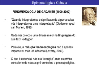 Epistemologia e Ciência
FENOMENOLOGIA DE GADAMER (1900-2002)
• “Quando interpretamos o significado de alguma coisa,
nós interpretamos uma interpretação” (Gadamer apud
van Manen, 1990)
• Gadamer colocou uma ênfase maior na linguagem do
que fez Heidegger.
• Para ele, a redução fenomenológica não é apenas
impossível, mas um absurdo (Laverty, 2003).
• O que é essencial não é a “redução”, mas estarmos
consciente de nossos pré-conceitos e pressuposições.
 