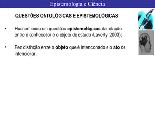 Epistemologia e Ciência
QUESTÕES ONTOLÓGICAS E EPISTEMOLÓGICAS
• Husserl focou em questões epistemológicas da relação
entre o conhecedor e o objeto de estudo (Laverty, 2003);
• Fez distinção entre o objeto que é intencionado e o ato de
intencionar.
 