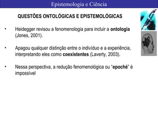 Epistemologia e Ciência
QUESTÕES ONTOLÓGICAS E EPISTEMOLÓGICAS
• Heidegger revisou a fenomenologia para incluir a ontologia
(Jones, 2001).
• Apagou qualquer distinção entre o indivíduo e a experiência,
interpretando eles como coexistentes (Laverty, 2003).
• Nessa perspectiva, a redução fenomenológica ou “epoché” é
impossível
 