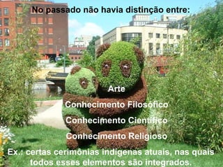 No passado não havia distinção entre:
Arte
Conhecimento Filosófico
Conhecimento Científico
Conhecimento Religioso
Ex.: certas cerimônias indígenas atuais, nas quais
todos esses elementos são integrados.
 