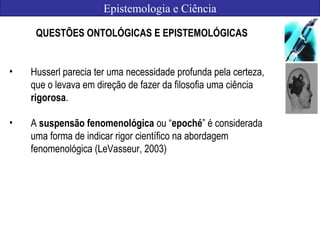 Epistemologia e Ciência
QUESTÕES ONTOLÓGICAS E EPISTEMOLÓGICAS
• Husserl parecia ter uma necessidade profunda pela certeza,
que o levava em direção de fazer da filosofia uma ciência
rigorosa.
• A suspensão fenomenológica ou “epoché” é considerada
uma forma de indicar rigor científico na abordagem
fenomenológica (LeVasseur, 2003)
 