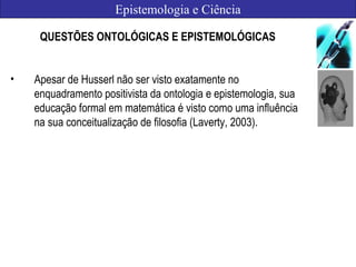 Epistemologia e Ciência
QUESTÕES ONTOLÓGICAS E EPISTEMOLÓGICAS
• Apesar de Husserl não ser visto exatamente no
enquadramento positivista da ontologia e epistemologia, sua
educação formal em matemática é visto como uma influência
na sua conceitualização de filosofia (Laverty, 2003).
 