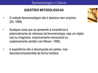 Epistemologia e Ciência
QUESTÕES METODOLÓGICAS
• O método fenomenológico não é dedutivo nem empírico
(Gil, 1999).
• Qualquer coisa que se apresente à consciência é
potencialmente de interesse da fenomenologia, seja um objeto
real ou imaginário, empiricamente mensurável ou
subjetivamente sentido (van Manen, 1990).
• A experiência não é decomposta em partes, mas
descrita/compreendida de forma holística.
 