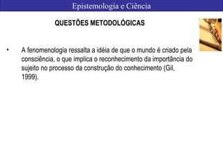 Epistemologia e Ciência
QUESTÕES METODOLÓGICAS
• A fenomenologia ressalta a idéia de que o mundo é criado pela
consciência, o que implica o reconhecimento da importância do
sujeito no processo da construção do conhecimento (Gil,
1999).
 