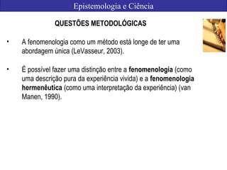 Epistemologia e Ciência
QUESTÕES METODOLÓGICAS
• A fenomenologia como um método está longe de ter uma
abordagem única (LeVasseur, 2003).
• É possível fazer uma distinção entre a fenomenologia (como
uma descrição pura da experiência vivida) e a fenomenologia
hermenêutica (como uma interpretação da experiência) (van
Manen, 1990).
 